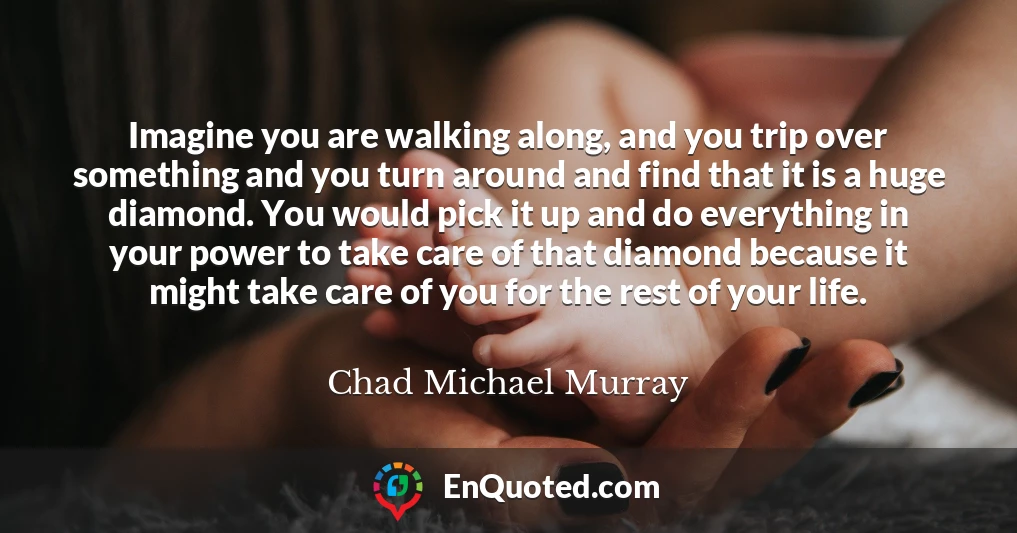 Imagine you are walking along, and you trip over something and you turn around and find that it is a huge diamond. You would pick it up and do everything in your power to take care of that diamond because it might take care of you for the rest of your life.