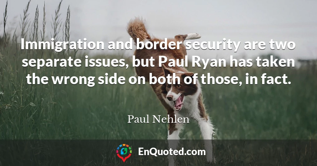 Immigration and border security are two separate issues, but Paul Ryan has taken the wrong side on both of those, in fact.