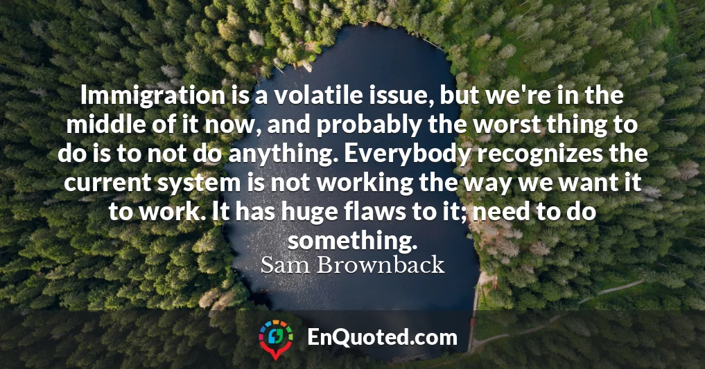 Immigration is a volatile issue, but we're in the middle of it now, and probably the worst thing to do is to not do anything. Everybody recognizes the current system is not working the way we want it to work. It has huge flaws to it; need to do something.