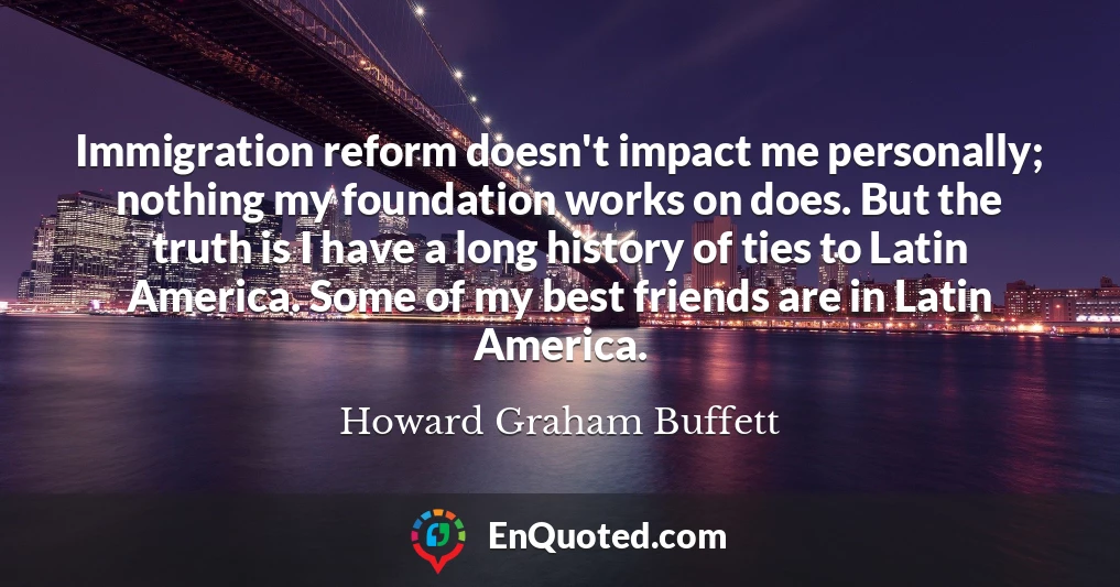 Immigration reform doesn't impact me personally; nothing my foundation works on does. But the truth is I have a long history of ties to Latin America. Some of my best friends are in Latin America.