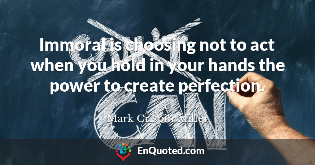 Immoral is choosing not to act when you hold in your hands the power to create perfection.