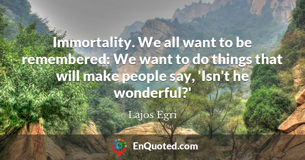 Immortality. We all want to be remembered: We want to do things that will make people say, 'Isn't he wonderful?'