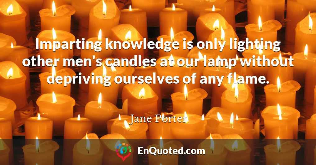 Imparting knowledge is only lighting other men's candles at our lamp without depriving ourselves of any flame.