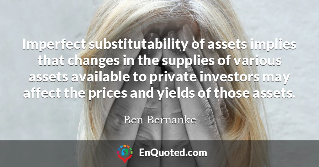 Imperfect substitutability of assets implies that changes in the supplies of various assets available to private investors may affect the prices and yields of those assets.