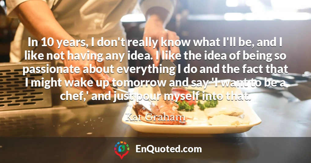 In 10 years, I don't really know what I'll be, and I like not having any idea. I like the idea of being so passionate about everything I do and the fact that I might wake up tomorrow and say 'I want to be a chef,' and just pour myself into that.