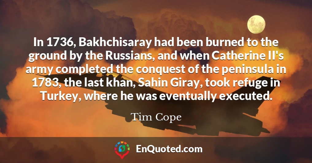 In 1736, Bakhchisaray had been burned to the ground by the Russians, and when Catherine II's army completed the conquest of the peninsula in 1783, the last khan, Sahin Giray, took refuge in Turkey, where he was eventually executed.