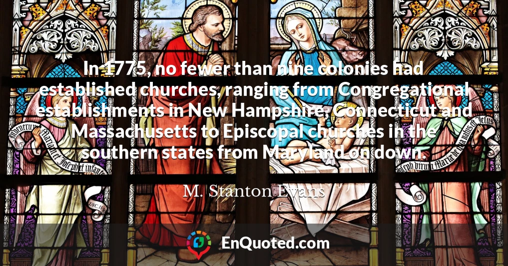 In 1775, no fewer than nine colonies had established churches, ranging from Congregational establishments in New Hampshire, Connecticut and Massachusetts to Episcopal churches in the southern states from Maryland on down.
