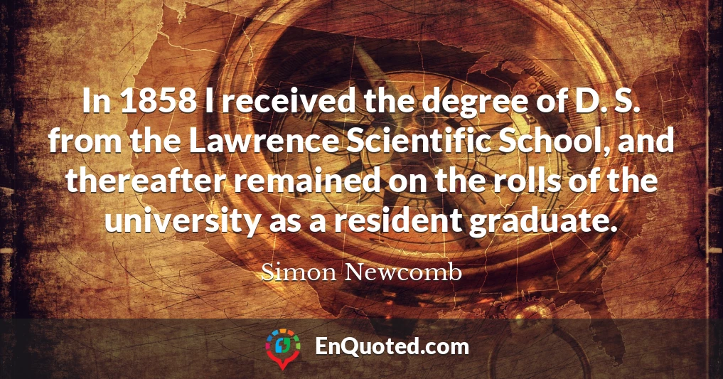 In 1858 I received the degree of D. S. from the Lawrence Scientific School, and thereafter remained on the rolls of the university as a resident graduate.