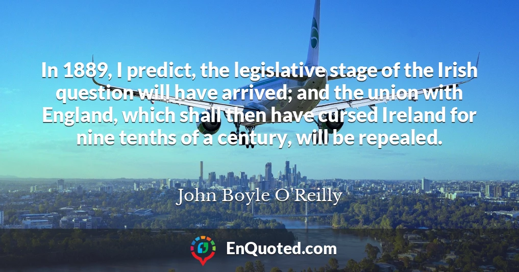 In 1889, I predict, the legislative stage of the Irish question will have arrived; and the union with England, which shall then have cursed Ireland for nine tenths of a century, will be repealed.