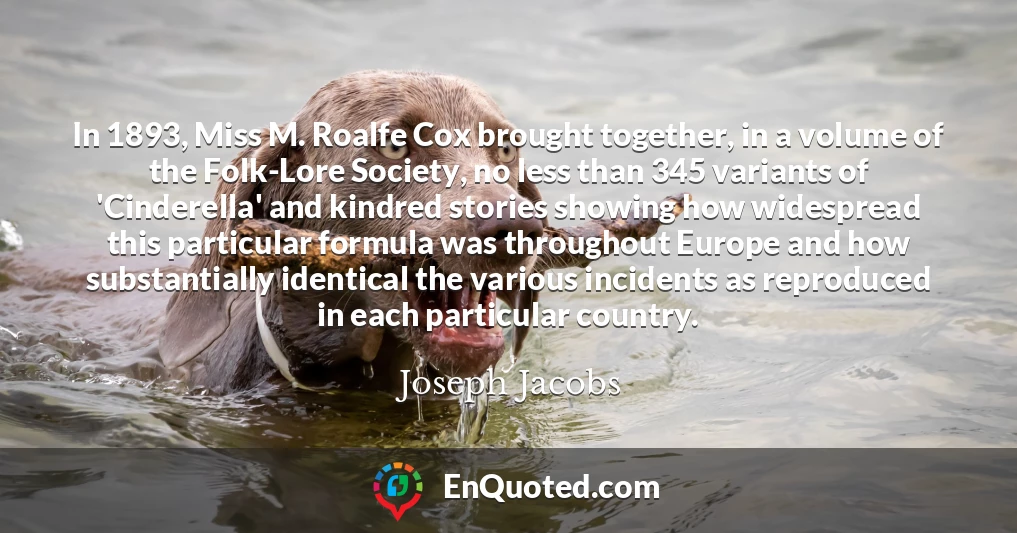 In 1893, Miss M. Roalfe Cox brought together, in a volume of the Folk-Lore Society, no less than 345 variants of 'Cinderella' and kindred stories showing how widespread this particular formula was throughout Europe and how substantially identical the various incidents as reproduced in each particular country.