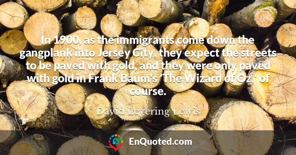 In 1900, as the immigrants come down the gangplank into Jersey City, they expect the streets to be paved with gold, and they were only paved with gold in Frank Baum's 'The Wizard of Oz,' of course.