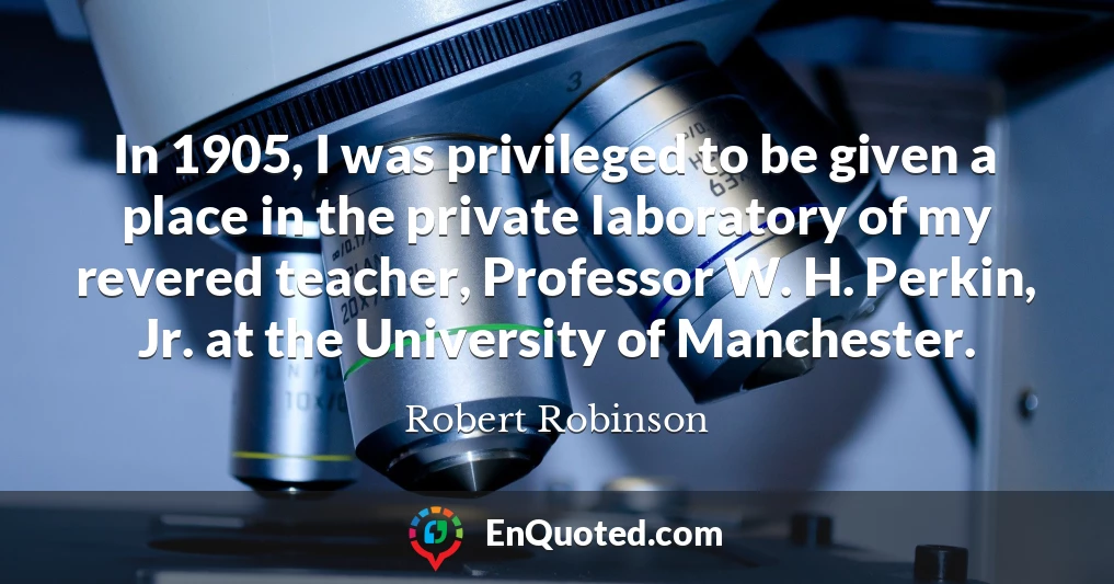 In 1905, I was privileged to be given a place in the private laboratory of my revered teacher, Professor W. H. Perkin, Jr. at the University of Manchester.