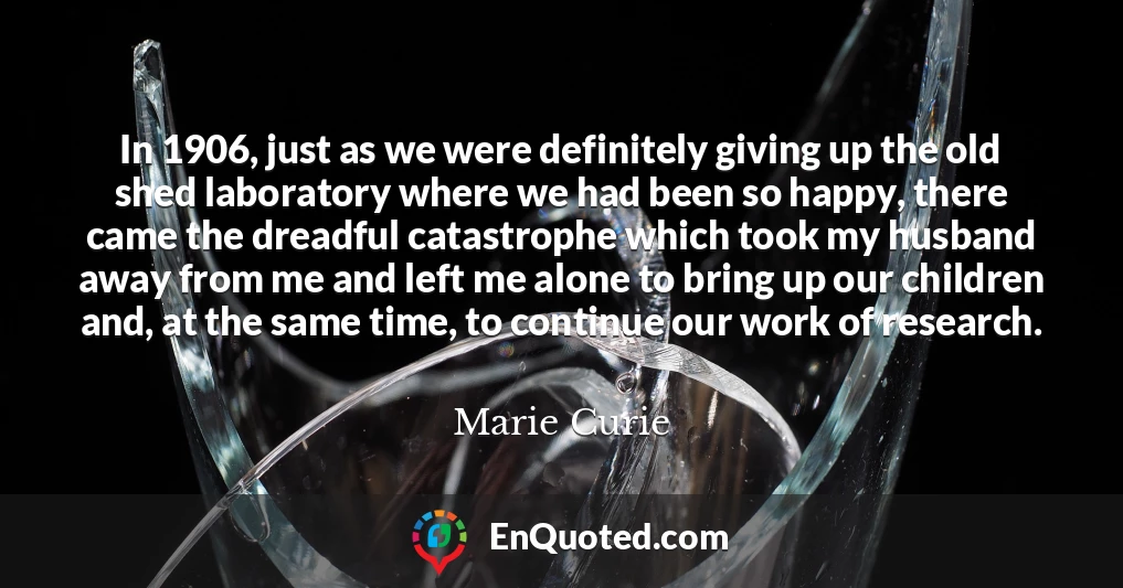 In 1906, just as we were definitely giving up the old shed laboratory where we had been so happy, there came the dreadful catastrophe which took my husband away from me and left me alone to bring up our children and, at the same time, to continue our work of research.