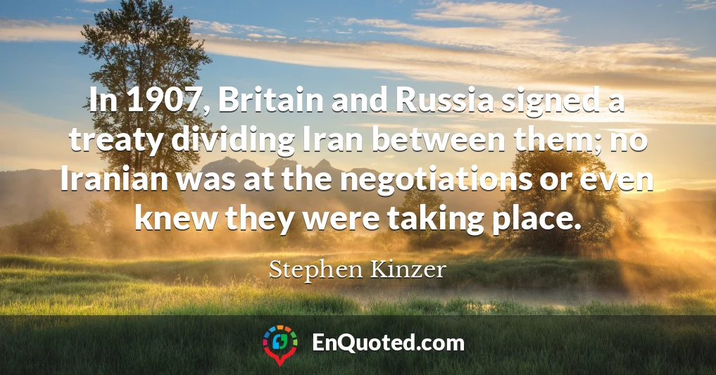 In 1907, Britain and Russia signed a treaty dividing Iran between them; no Iranian was at the negotiations or even knew they were taking place.