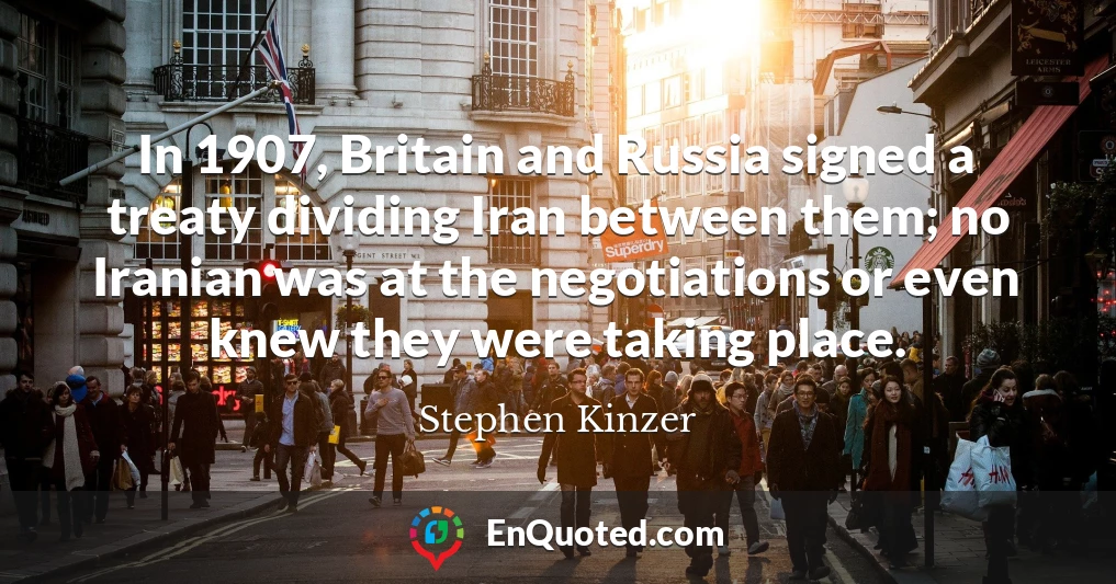 In 1907, Britain and Russia signed a treaty dividing Iran between them; no Iranian was at the negotiations or even knew they were taking place.