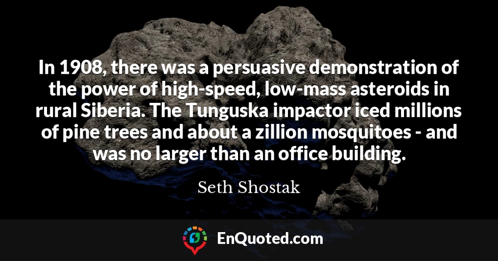 In 1908, there was a persuasive demonstration of the power of high-speed, low-mass asteroids in rural Siberia. The Tunguska impactor iced millions of pine trees and about a zillion mosquitoes - and was no larger than an office building.