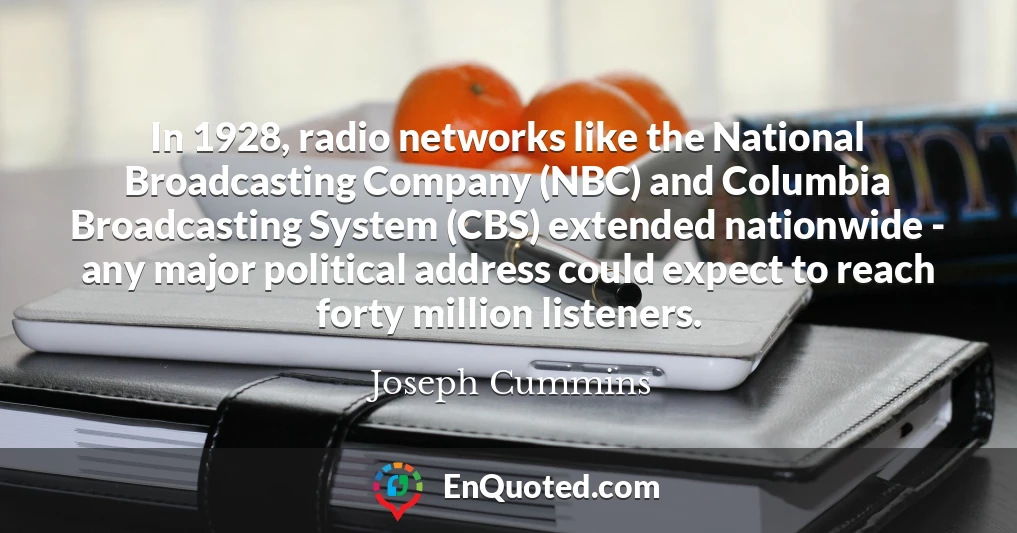In 1928, radio networks like the National Broadcasting Company (NBC) and Columbia Broadcasting System (CBS) extended nationwide - any major political address could expect to reach forty million listeners.