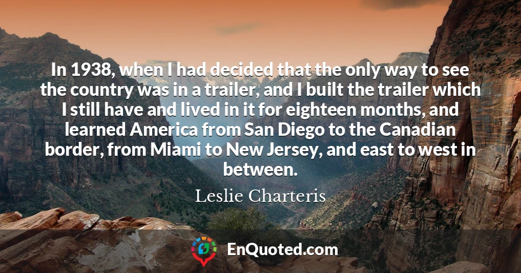 In 1938, when I had decided that the only way to see the country was in a trailer, and I built the trailer which I still have and lived in it for eighteen months, and learned America from San Diego to the Canadian border, from Miami to New Jersey, and east to west in between.