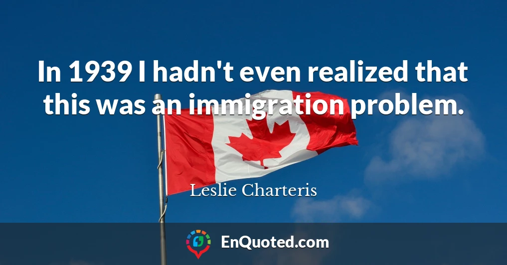 In 1939 I hadn't even realized that this was an immigration problem.