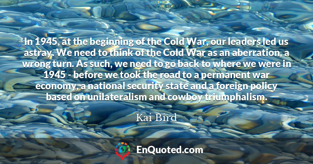 In 1945, at the beginning of the Cold War, our leaders led us astray. We need to think of the Cold War as an aberration, a wrong turn. As such, we need to go back to where we were in 1945 - before we took the road to a permanent war economy, a national security state and a foreign policy based on unilateralism and cowboy triumphalism.