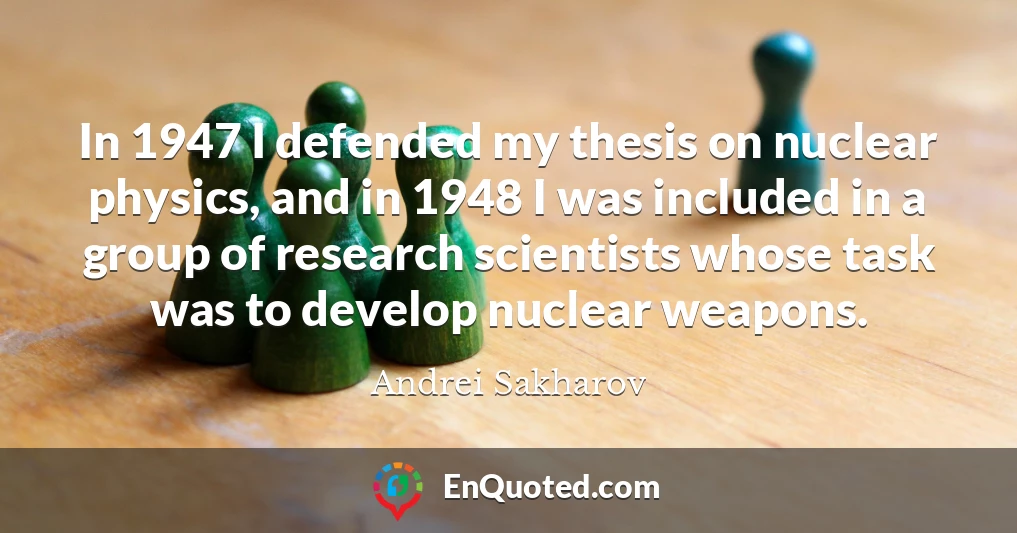 In 1947 I defended my thesis on nuclear physics, and in 1948 I was included in a group of research scientists whose task was to develop nuclear weapons.