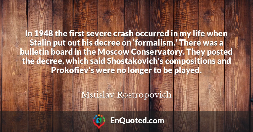 In 1948 the first severe crash occurred in my life when Stalin put out his decree on 'formalism.' There was a bulletin board in the Moscow Conservatory. They posted the decree, which said Shostakovich's compositions and Prokofiev's were no longer to be played.