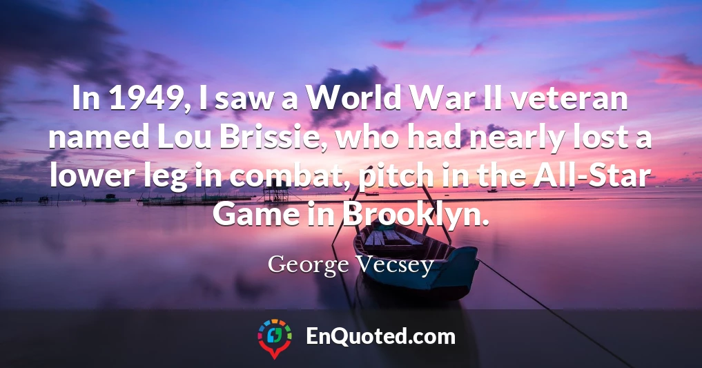 In 1949, I saw a World War II veteran named Lou Brissie, who had nearly lost a lower leg in combat, pitch in the All-Star Game in Brooklyn.