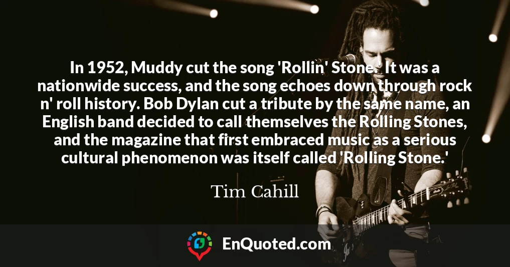 In 1952, Muddy cut the song 'Rollin' Stone.' It was a nationwide success, and the song echoes down through rock n' roll history. Bob Dylan cut a tribute by the same name, an English band decided to call themselves the Rolling Stones, and the magazine that first embraced music as a serious cultural phenomenon was itself called 'Rolling Stone.'