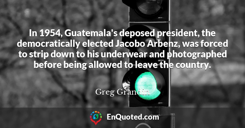 In 1954, Guatemala's deposed president, the democratically elected Jacobo Arbenz, was forced to strip down to his underwear and photographed before being allowed to leave the country.