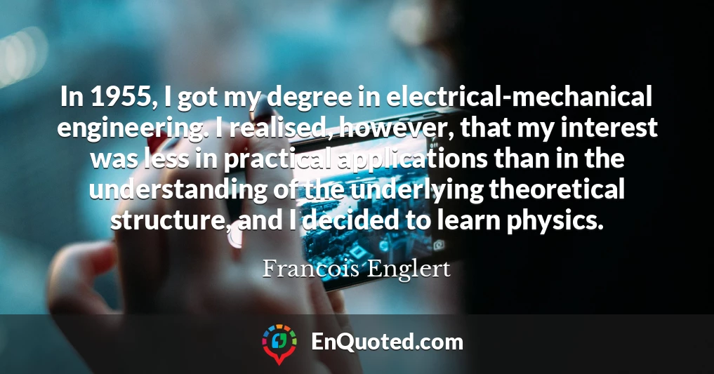 In 1955, I got my degree in electrical-mechanical engineering. I realised, however, that my interest was less in practical applications than in the understanding of the underlying theoretical structure, and I decided to learn physics.