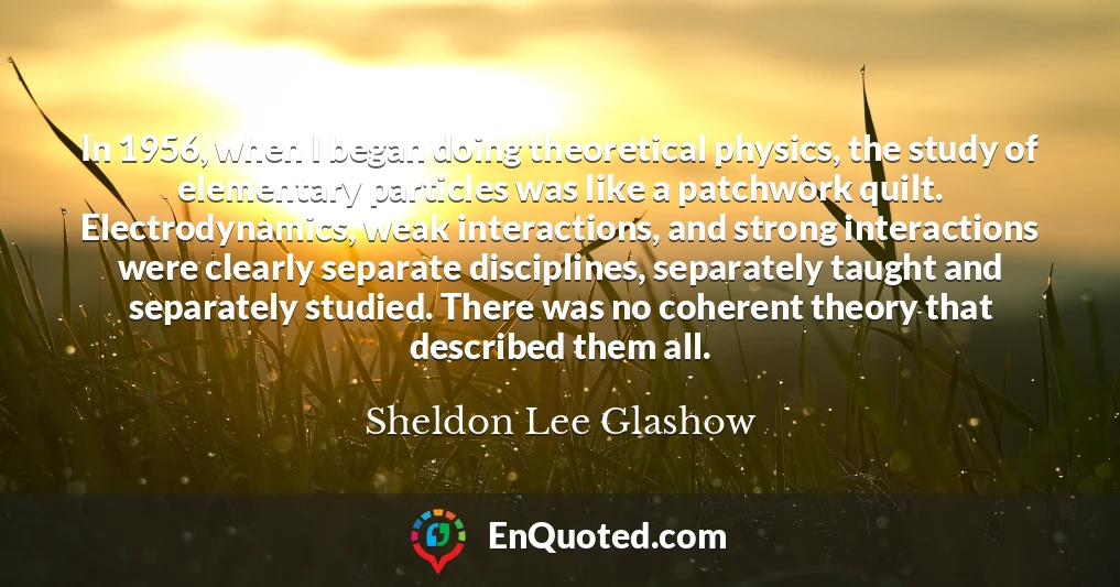 In 1956, when I began doing theoretical physics, the study of elementary particles was like a patchwork quilt. Electrodynamics, weak interactions, and strong interactions were clearly separate disciplines, separately taught and separately studied. There was no coherent theory that described them all.