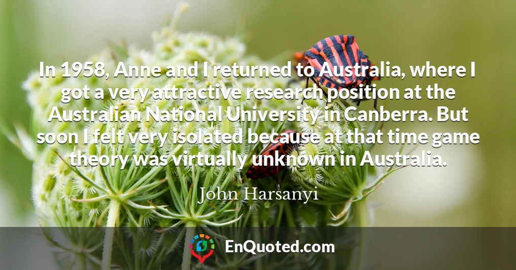 In 1958, Anne and I returned to Australia, where I got a very attractive research position at the Australian National University in Canberra. But soon I felt very isolated because at that time game theory was virtually unknown in Australia.