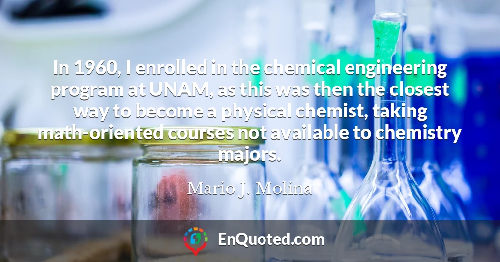 In 1960, I enrolled in the chemical engineering program at UNAM, as this was then the closest way to become a physical chemist, taking math-oriented courses not available to chemistry majors.