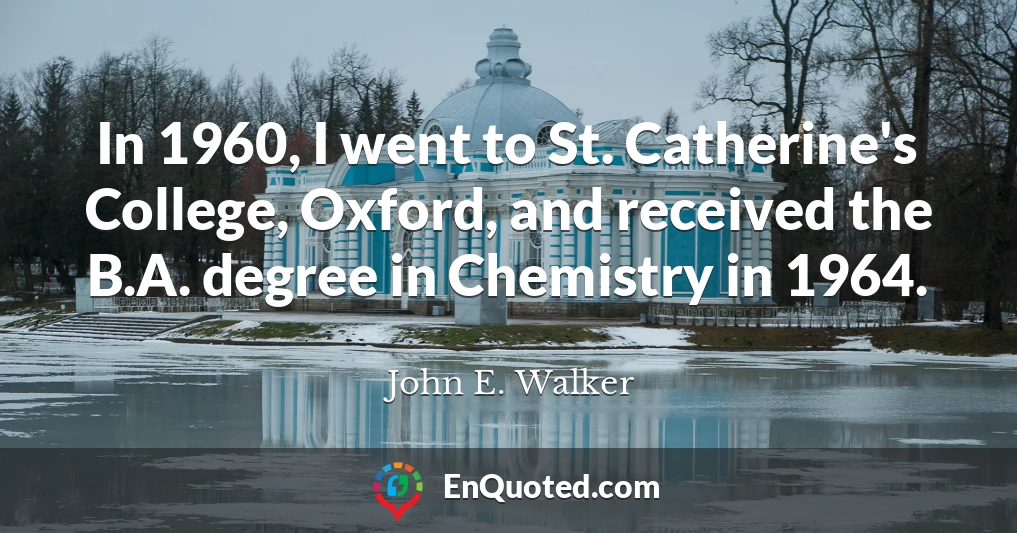 In 1960, I went to St. Catherine's College, Oxford, and received the B.A. degree in Chemistry in 1964.
