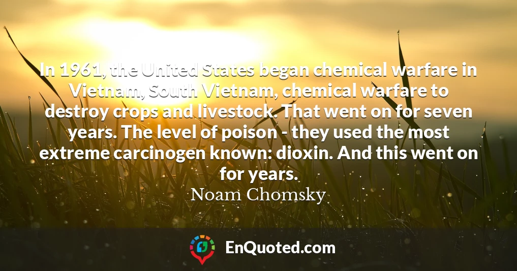 In 1961, the United States began chemical warfare in Vietnam, South Vietnam, chemical warfare to destroy crops and livestock. That went on for seven years. The level of poison - they used the most extreme carcinogen known: dioxin. And this went on for years.