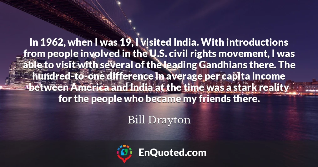 In 1962, when I was 19, I visited India. With introductions from people involved in the U.S. civil rights movement, I was able to visit with several of the leading Gandhians there. The hundred-to-one difference in average per capita income between America and India at the time was a stark reality for the people who became my friends there.