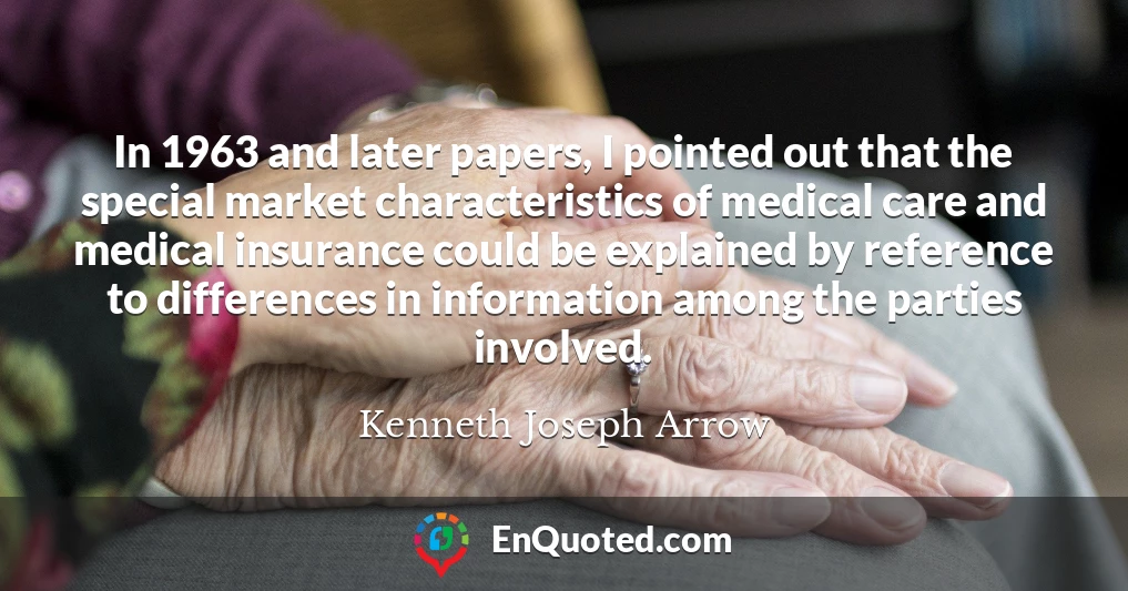 In 1963 and later papers, I pointed out that the special market characteristics of medical care and medical insurance could be explained by reference to differences in information among the parties involved.