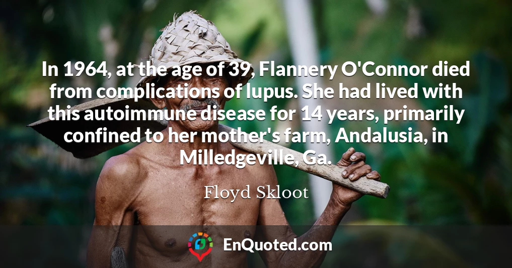 In 1964, at the age of 39, Flannery O'Connor died from complications of lupus. She had lived with this autoimmune disease for 14 years, primarily confined to her mother's farm, Andalusia, in Milledgeville, Ga.