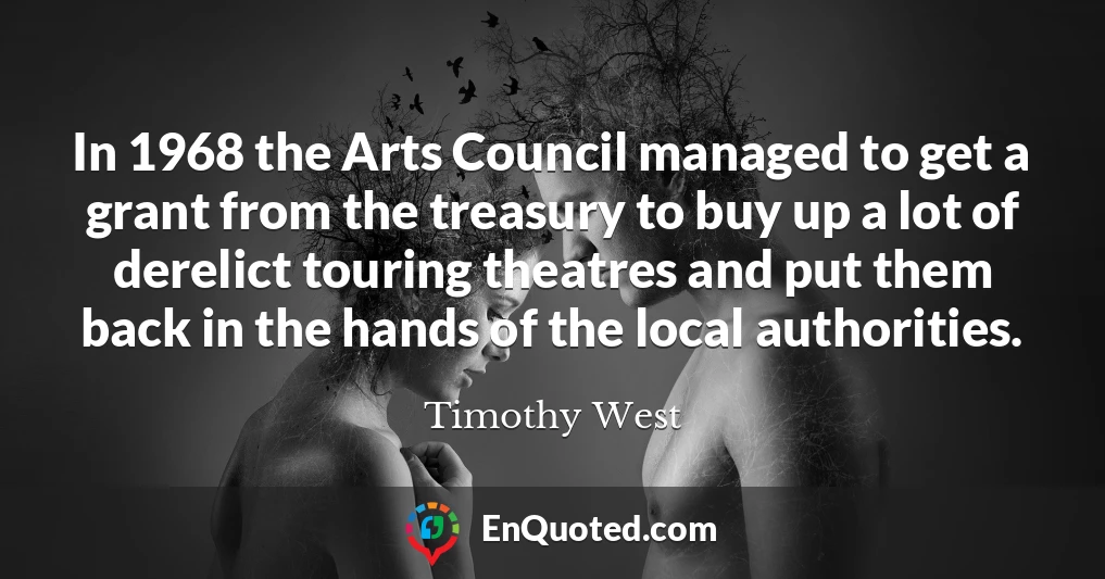 In 1968 the Arts Council managed to get a grant from the treasury to buy up a lot of derelict touring theatres and put them back in the hands of the local authorities.