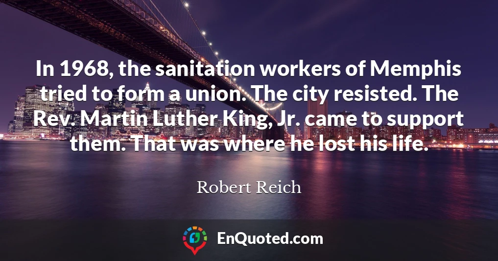 In 1968, the sanitation workers of Memphis tried to form a union. The city resisted. The Rev. Martin Luther King, Jr. came to support them. That was where he lost his life.