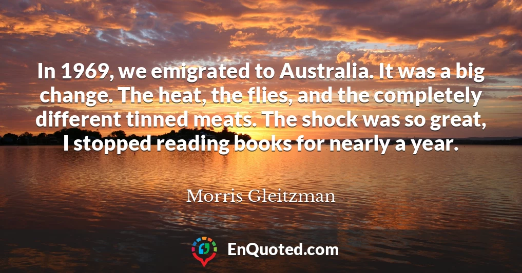 In 1969, we emigrated to Australia. It was a big change. The heat, the flies, and the completely different tinned meats. The shock was so great, I stopped reading books for nearly a year.