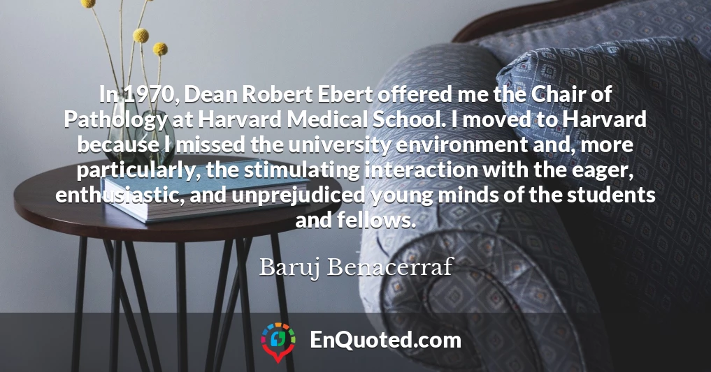 In 1970, Dean Robert Ebert offered me the Chair of Pathology at Harvard Medical School. I moved to Harvard because I missed the university environment and, more particularly, the stimulating interaction with the eager, enthusiastic, and unprejudiced young minds of the students and fellows.