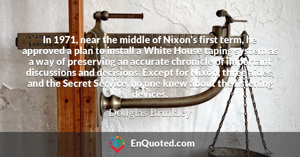 In 1971, near the middle of Nixon's first term, he approved a plan to install a White House taping system as a way of preserving an accurate chronicle of important discussions and decisions. Except for Nixon, three aides, and the Secret Service, no one knew about the listening devices.