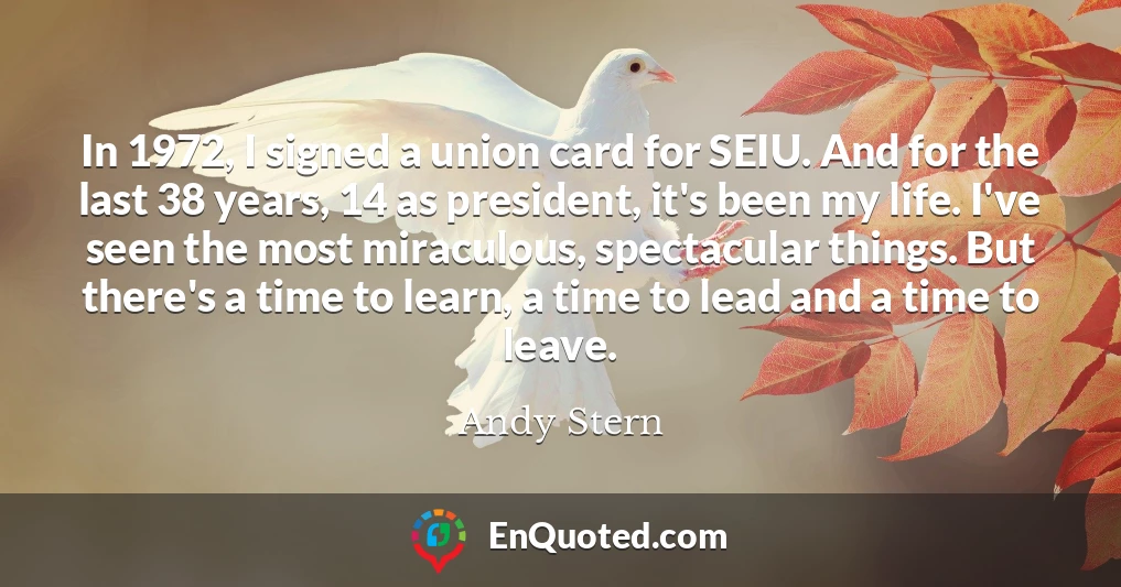 In 1972, I signed a union card for SEIU. And for the last 38 years, 14 as president, it's been my life. I've seen the most miraculous, spectacular things. But there's a time to learn, a time to lead and a time to leave.