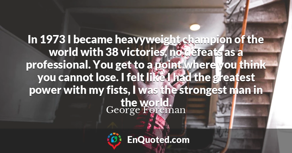 In 1973 I became heavyweight champion of the world with 38 victories, no defeats as a professional. You get to a point where you think you cannot lose. I felt like I had the greatest power with my fists, I was the strongest man in the world.