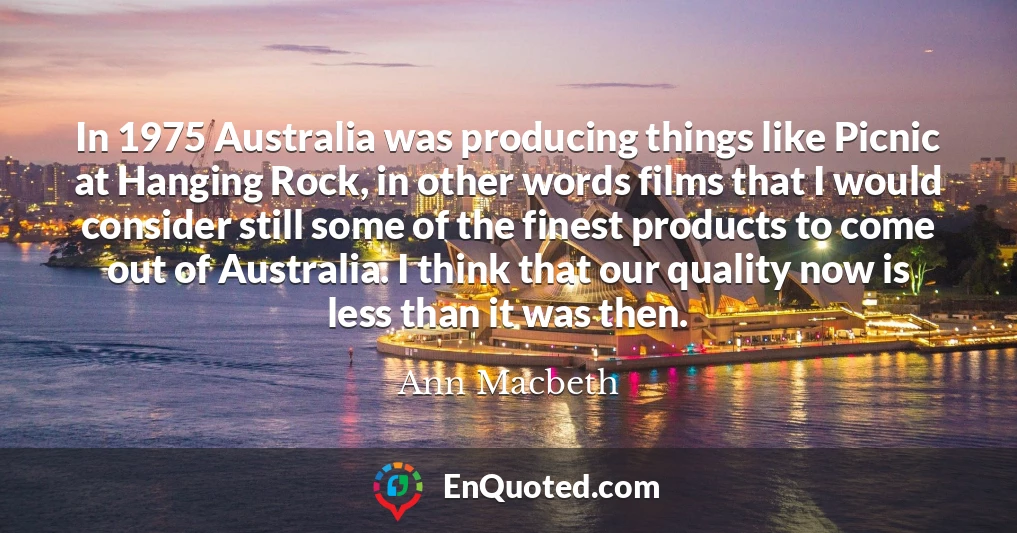 In 1975 Australia was producing things like Picnic at Hanging Rock, in other words films that I would consider still some of the finest products to come out of Australia. I think that our quality now is less than it was then.