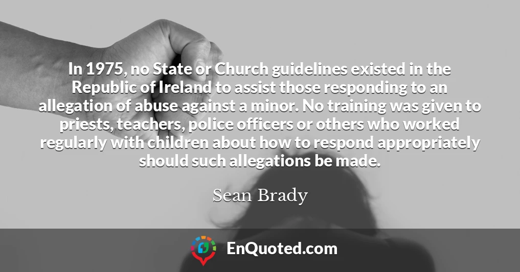 In 1975, no State or Church guidelines existed in the Republic of Ireland to assist those responding to an allegation of abuse against a minor. No training was given to priests, teachers, police officers or others who worked regularly with children about how to respond appropriately should such allegations be made.