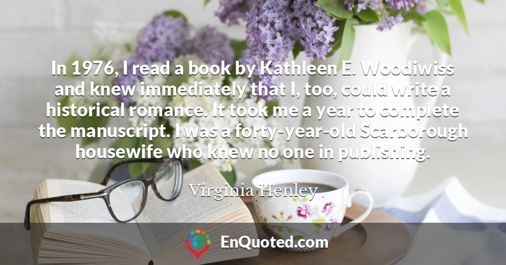 In 1976, I read a book by Kathleen E. Woodiwiss and knew immediately that I, too, could write a historical romance. It took me a year to complete the manuscript. I was a forty-year-old Scarborough housewife who knew no one in publishing.