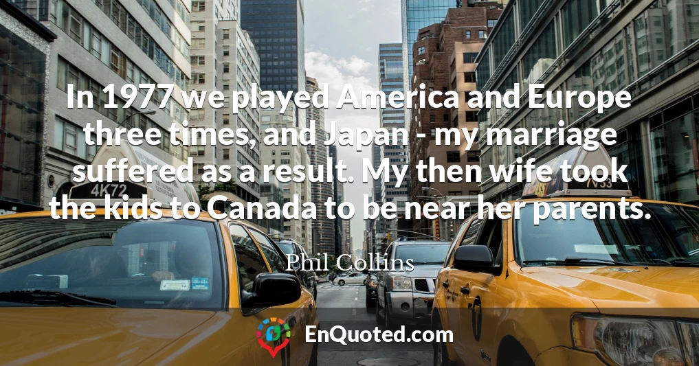 In 1977 we played America and Europe three times, and Japan - my marriage suffered as a result. My then wife took the kids to Canada to be near her parents.