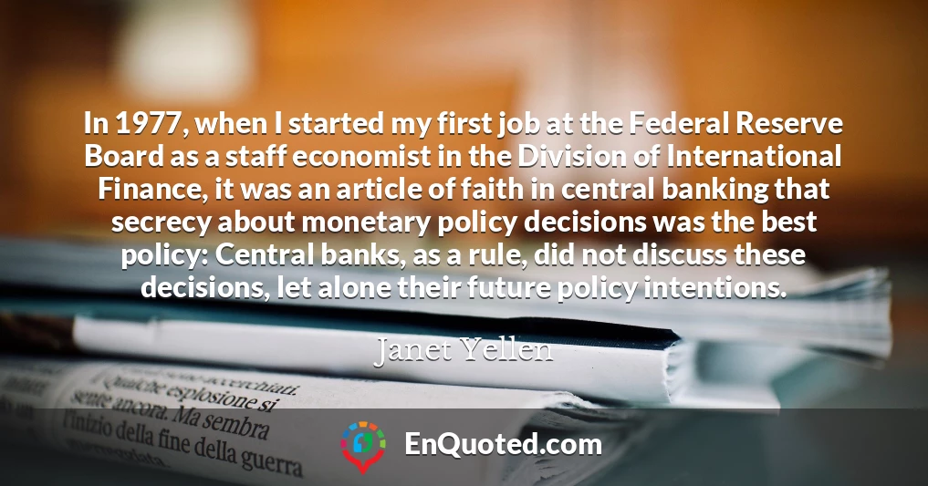 In 1977, when I started my first job at the Federal Reserve Board as a staff economist in the Division of International Finance, it was an article of faith in central banking that secrecy about monetary policy decisions was the best policy: Central banks, as a rule, did not discuss these decisions, let alone their future policy intentions.